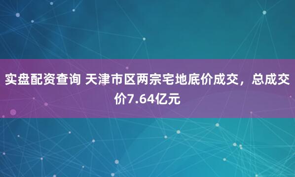实盘配资查询 天津市区两宗宅地底价成交，总成交价7.64亿元