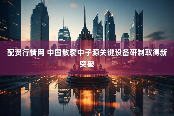 配资行情网 中国散裂中子源关键设备研制取得新突破