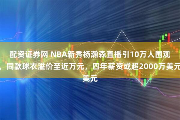 配资证券网 NBA新秀杨瀚森直播引10万人围观，同款球衣溢价至近万元，四年薪资或超2000万美元