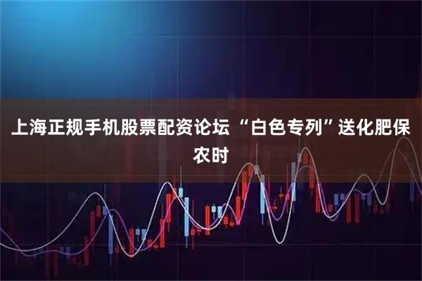 上海正规手机股票配资论坛 “白色专列”送化肥保农时