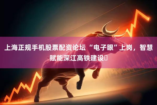 上海正规手机股票配资论坛 “电子眼”上岗，智慧赋能深江高铁建设​