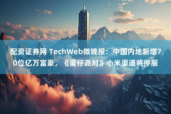 配资证券网 TechWeb微晚报：中国内地新增70位亿万富豪，《蛋仔派对》小米渠道将停服