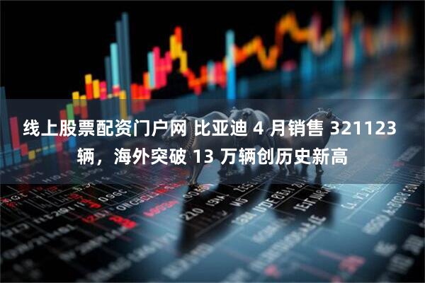 线上股票配资门户网 比亚迪 4 月销售 321123 辆，海外突破 13 万辆创历史新高