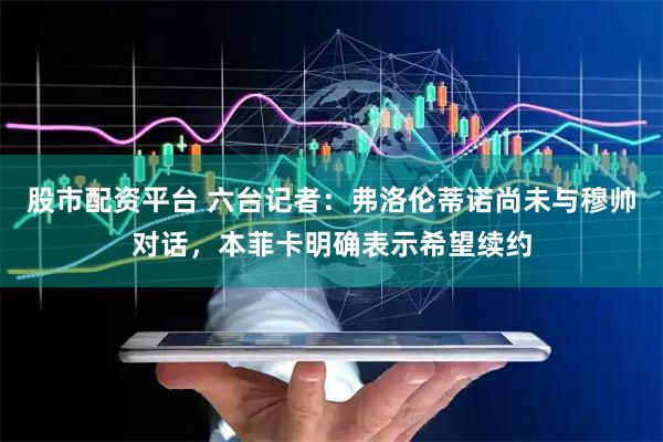 股市配资平台 六台记者：弗洛伦蒂诺尚未与穆帅对话，本菲卡明确表示希望续约