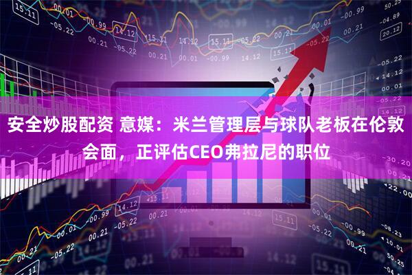 安全炒股配资 意媒：米兰管理层与球队老板在伦敦会面，正评估CEO弗拉尼的职位