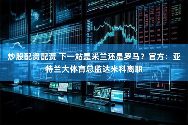 炒股配资配资 下一站是米兰还是罗马？官方：亚特兰大体育总监达米科离职