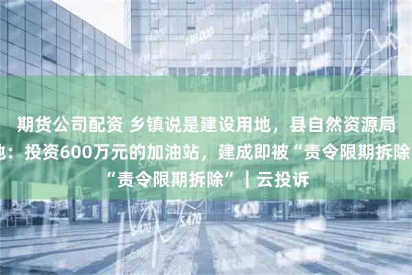期货公司配资 乡镇说是建设用地，县自然资源局认定为耕地：投资600万元的加油站，建成即被“责令限期拆除”｜云投诉