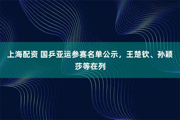 上海配资 国乒亚运参赛名单公示，王楚钦、孙颖莎等在列