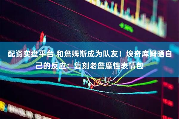 配资实盘平台 和詹姆斯成为队友！埃奇库姆晒自己的反应：复刻老詹魔性表情包
