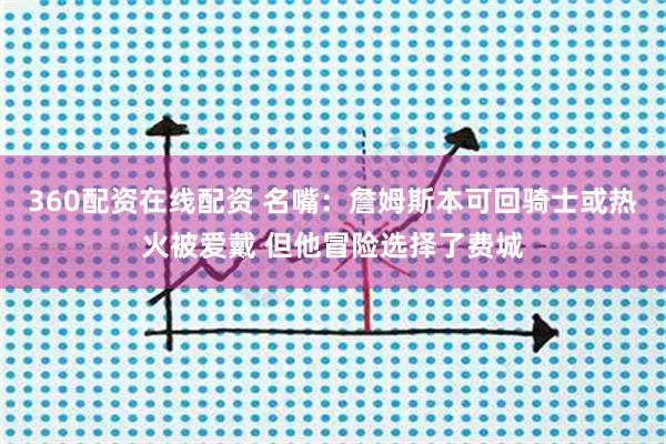 360配资在线配资 名嘴：詹姆斯本可回骑士或热火被爱戴 但他冒险选择了费城