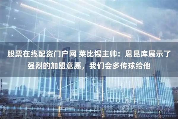 股票在线配资门户网 莱比锡主帅：恩昆库展示了强烈的加盟意愿，我们会多传球给他