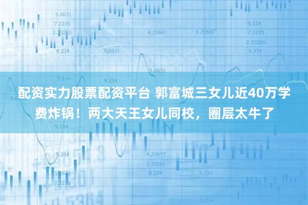 配资实力股票配资平台 郭富城三女儿近40万学费炸锅！两大天王女儿同校，圈层太牛了