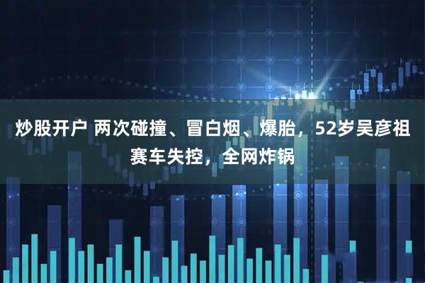 炒股开户 两次碰撞、冒白烟、爆胎，52岁吴彦祖赛车失控，全网炸锅